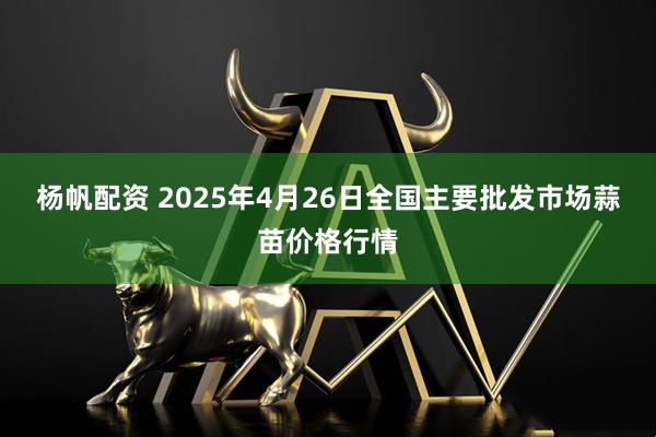 杨帆配资 2025年4月26日全国主要批发市场蒜苗价格行情