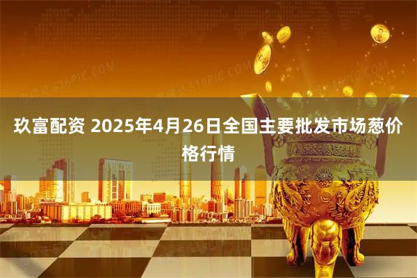 玖富配资 2025年4月26日全国主要批发市场葱价格行情