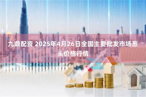 九鼎配资 2025年4月26日全国主要批发市场葱头价格行情
