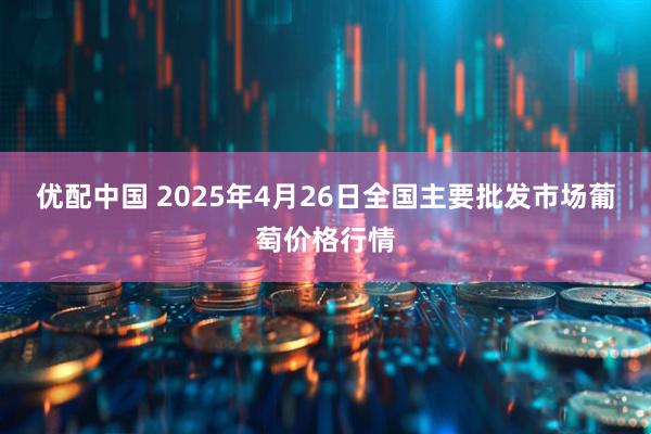 优配中国 2025年4月26日全国主要批发市场葡萄价格行情