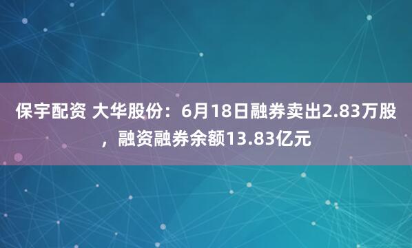 保宇配资 大华股份：6月18日融券卖出2.83万股，融资融券余额13.83亿元