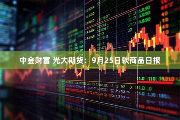 中金财富 光大期货：9月25日软商品日报