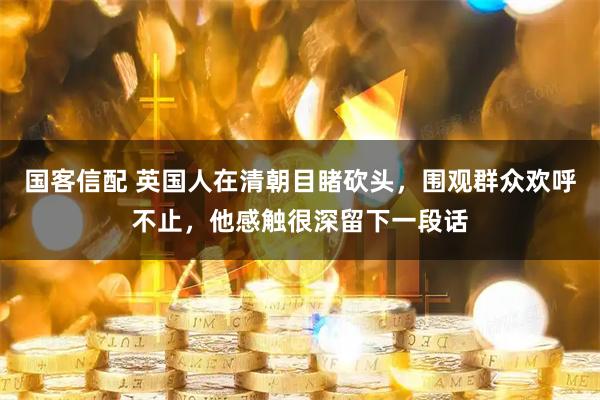 国客信配 英国人在清朝目睹砍头，围观群众欢呼不止，他感触很深留下一段话