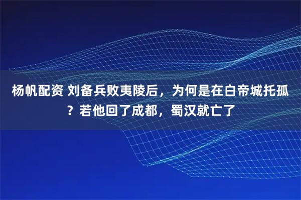杨帆配资 刘备兵败夷陵后，为何是在白帝城托孤？若他回了成都，蜀汉就亡了