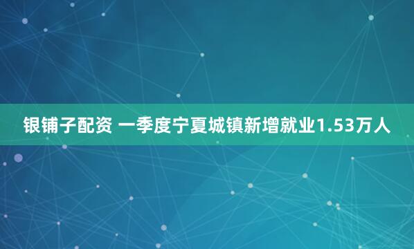 银铺子配资 一季度宁夏城镇新增就业1.53万人