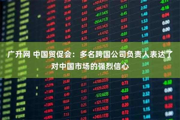 广升网 中国贸促会：多名跨国公司负责人表达了对中国市场的强烈信心