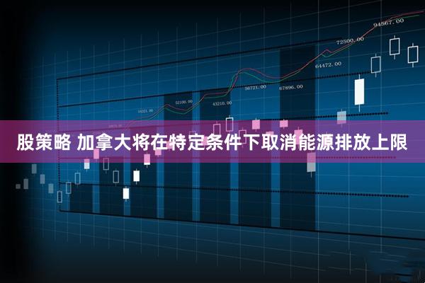 股策略 加拿大将在特定条件下取消能源排放上限