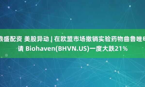 鼎盛配资 美股异动 | 在欧盟市场撤销实验药物曲鲁唑申请 Biohaven(BHVN.US)一度大跌21%