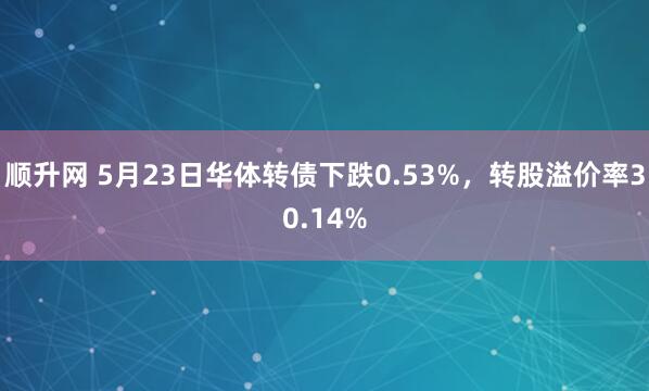顺升网 5月23日华体转债下跌0.53%，转股溢价率30.14%