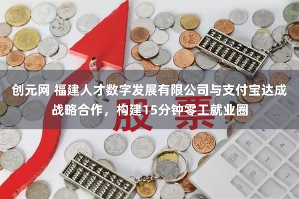创元网 福建人才数字发展有限公司与支付宝达成战略合作，构建15分钟零工就业圈