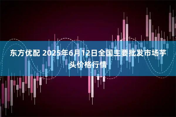 东方优配 2025年6月12日全国主要批发市场芋头价格行情
