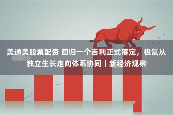 美通美股票配资 回归一个吉利正式落定,极氪从独立生长走向体系协同丨新经济观察