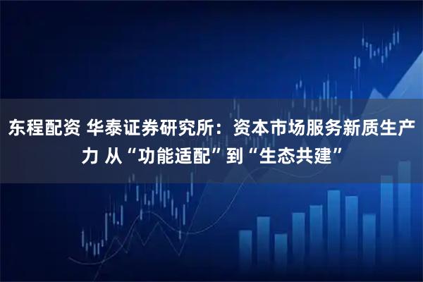 东程配资 华泰证券研究所:资本市场服务新质生产力 从“功能适配”到“生态共建”