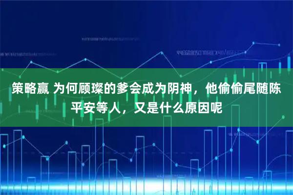 策略赢 为何顾璨的爹会成为阴神,他偷偷尾随陈平安等人,又是什么原因呢