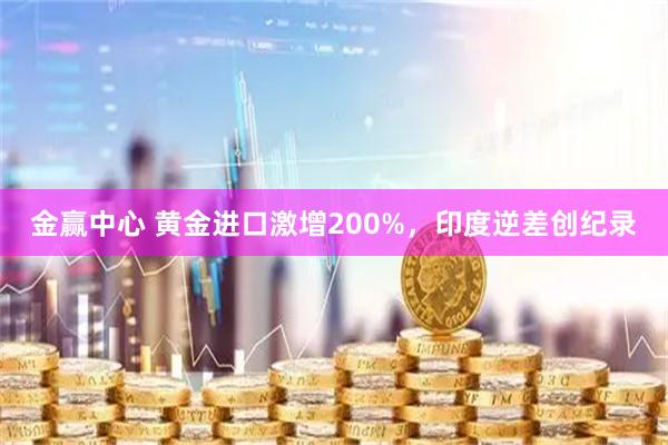 金赢中心 黄金进口激增200%，印度逆差创纪录
