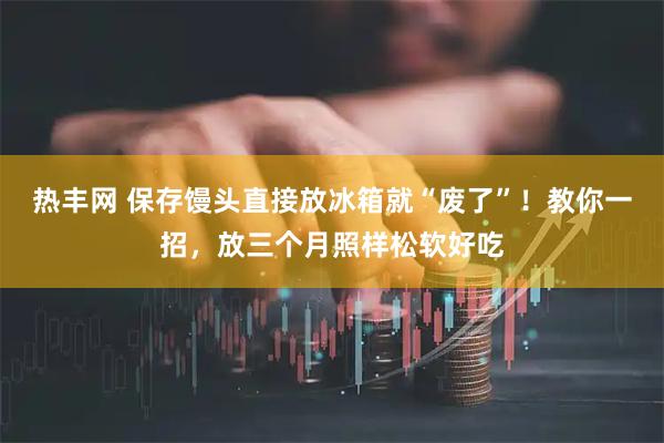 热丰网 保存馒头直接放冰箱就“废了”！教你一招，放三个月照样松软好吃