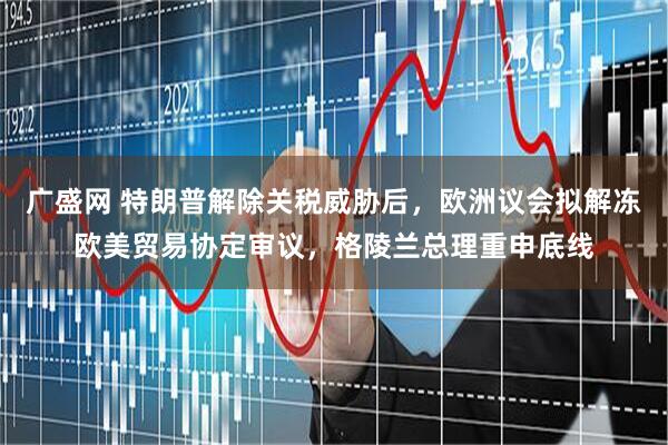 广盛网 特朗普解除关税威胁后，欧洲议会拟解冻欧美贸易协定审议，格陵兰总理重申底线