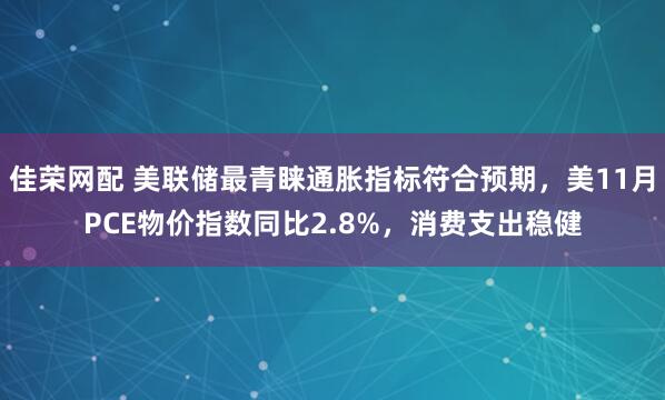 佳荣网配 美联储最青睐通胀指标符合预期，美11月PCE物价指数同比2.8%，消费支出稳健
