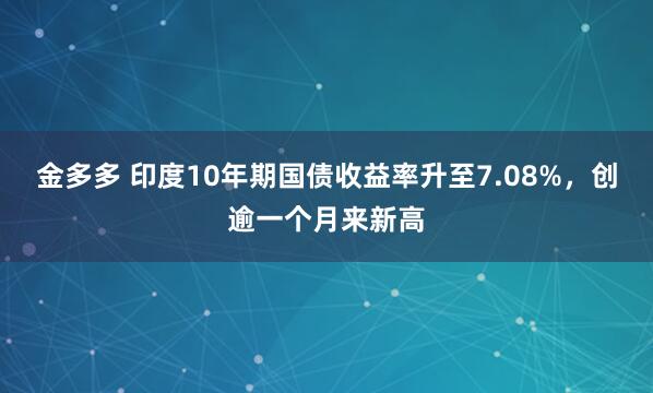 金多多 印度10年期国债收益率升至7.08%，创逾一个月来新高