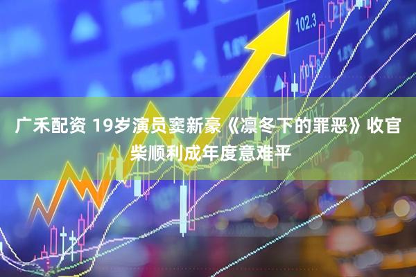 广禾配资 19岁演员窦新豪《凛冬下的罪恶》收官 柴顺利成年度意难平