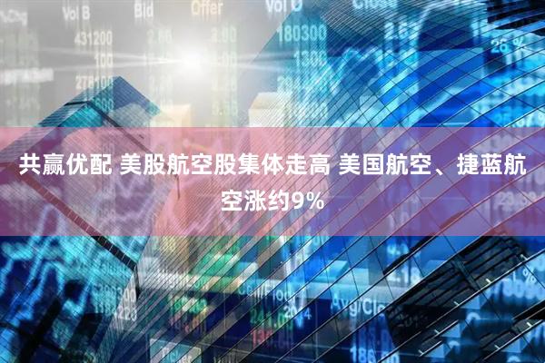 共赢优配 美股航空股集体走高 美国航空、捷蓝航空涨约9%