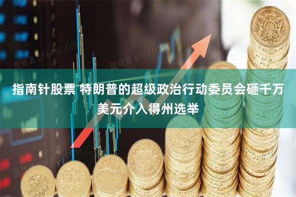 指南针股票 特朗普的超级政治行动委员会砸千万美元介入得州选举